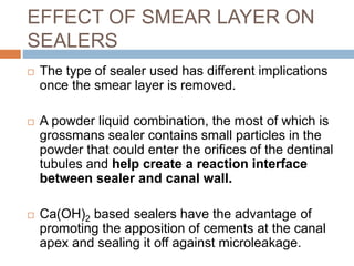 EFFECT OF SMEAR LAYER ON
SEALERS
 The type of sealer used has different implications
once the smear layer is removed.
 A powder liquid combination, the most of which is
grossmans sealer contains small particles in the
powder that could enter the orifices of the dentinal
tubules and help create a reaction interface
between sealer and canal wall.
 Ca(OH)2 based sealers have the advantage of
promoting the apposition of cements at the canal
apex and sealing it off against microleakage.
 