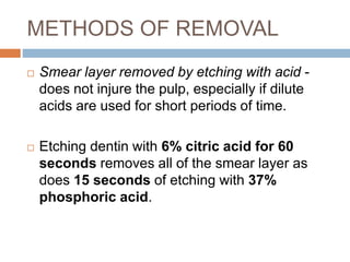 METHODS OF REMOVAL
 Smear layer removed by etching with acid -
does not injure the pulp, especially if dilute
acids are used for short periods of time.
 Etching dentin with 6% citric acid for 60
seconds removes all of the smear layer as
does 15 seconds of etching with 37%
phosphoric acid.
 