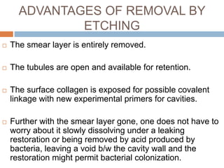 ADVANTAGES OF REMOVAL BY
ETCHING
 The smear layer is entirely removed.
 The tubules are open and available for retention.
 The surface collagen is exposed for possible covalent
linkage with new experimental primers for cavities.
 Further with the smear layer gone, one does not have to
worry about it slowly dissolving under a leaking
restoration or being removed by acid produced by
bacteria, leaving a void b/w the cavity wall and the
restoration might permit bacterial colonization.
 