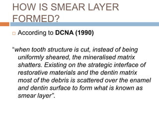 HOW IS SMEAR LAYER
FORMED?
 According to DCNA (1990)
“when tooth structure is cut, instead of being
uniformly sheared, the mineralised matrix
shatters. Existing on the strategic interface of
restorative materials and the dentin matrix
most of the debris is scattered over the enamel
and dentin surface to form what is known as
smear layer”.
 
