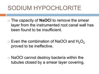 SODIUM HYPOCHLORITE
 The capacity of NaOCl to remove the smear
layer from the instrumented root canal wall has
been found to be insufficient.
 Even the combination of NaOCl and H2O2
proved to be ineffective.
 NaOCl cannot destroy bacteria within the
tubules closed by a smear layer covering.
 