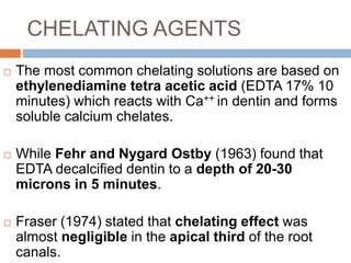 CHELATING AGENTS
 The most common chelating solutions are based on
ethylenediamine tetra acetic acid (EDTA 17% 10
minutes) which reacts with Ca++ in dentin and forms
soluble calcium chelates.
 While Fehr and Nygard Ostby (1963) found that
EDTA decalcified dentin to a depth of 20-30
microns in 5 minutes.
 Fraser (1974) stated that chelating effect was
almost negligible in the apical third of the root
canals.
 