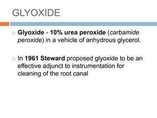 GLYOXIDE
 Glyoxide - 10% urea peroxide (carbamide
peroxide) in a vehicle of anhydrous glycerol.
 In 1961 Steward proposed glyoxide to be an
effective adjunct to instrumentation for
cleaning of the root canal
 