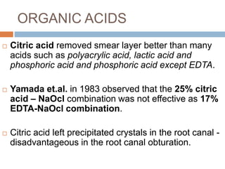 ORGANIC ACIDS
 Citric acid removed smear layer better than many
acids such as polyacrylic acid, lactic acid and
phosphoric acid and phosphoric acid except EDTA.
 Yamada et.al. in 1983 observed that the 25% citric
acid – NaOcl combination was not effective as 17%
EDTA-NaOcl combination.
 Citric acid left precipitated crystals in the root canal -
disadvantageous in the root canal obturation.
 