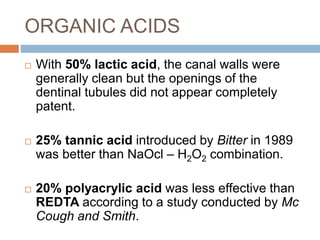  With 50% lactic acid, the canal walls were
generally clean but the openings of the
dentinal tubules did not appear completely
patent.
 25% tannic acid introduced by Bitter in 1989
was better than NaOcl – H2O2 combination.
 20% polyacrylic acid was less effective than
REDTA according to a study conducted by Mc
Cough and Smith.
ORGANIC ACIDS
 