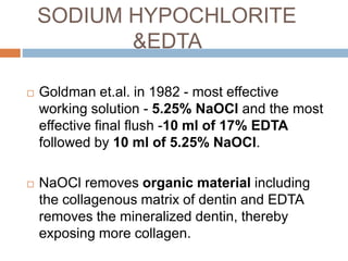 SODIUM HYPOCHLORITE
&EDTA
 Goldman et.al. in 1982 - most effective
working solution - 5.25% NaOCl and the most
effective final flush -10 ml of 17% EDTA
followed by 10 ml of 5.25% NaOCl.
 NaOCl removes organic material including
the collagenous matrix of dentin and EDTA
removes the mineralized dentin, thereby
exposing more collagen.
 