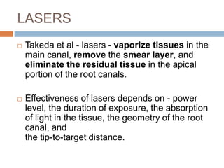 LASERS
 Takeda et al - lasers - vaporize tissues in the
main canal, remove the smear layer, and
eliminate the residual tissue in the apical
portion of the root canals.
 Effectiveness of lasers depends on - power
level, the duration of exposure, the absorption
of light in the tissue, the geometry of the root
canal, and
the tip-to-target distance.
 