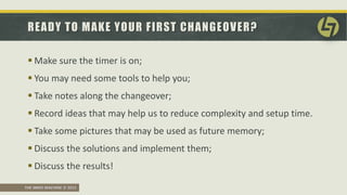 THE SMED MACHINE © 2015
READY TO MAKE YOUR FIRST CHANGEOVER?
 Make sure the timer is on;
 You may need some tools to help you;
 Take notes along the changeover;
 Record ideas that may help us to reduce complexity and setup time.
 Take some pictures that may be used as future memory;
 Discuss the solutions and implement them;
 Discuss the results!
 