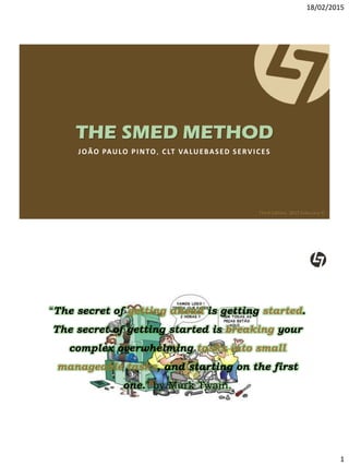 18/02/2015
1
THE SMED METHOD
JOÃO PAULO PINTO, CLT VALUEBASED SERVICES
Third Edition, 2015 February ©
CLTVALUEBASEDSERVICES©2015
“The secret of getting ahead is getting started.
The secret of getting started is breaking your
complex overwhelming tasks into small
manageable tasks, and starting on the first
one.” by Mark Twain.
 
