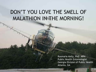 DON’T YOU LOVE THE SMELL OF
 MALATHION IN THE MORNING!




                Rosmarie Kelly, PhD MPH
                Public Health Entomologist
                Georgia Division of Public Health
                Atlanta, GA
 