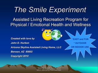 The Smile Experiment
 Assisted Living Recreation Program for
Physical / Emotional Health and Wellness


Created with love by                                       * EASY and FUN
John D. Hurbon                                              * OUTDOOR
Arizona Skyline Assisted Living Home, LLC                  OR INDOOR USE

Benson, AZ 85602
Copyright 2010



                       * Warning: Consult your physician
                       before attempting these exercises
 