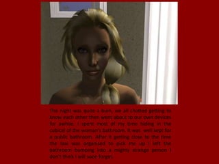 The night was quite a bum, we all chatted getting to
know each other then went about to our own devices
for awhile. I spent most of my time hiding in the
cubical of the woman's bathroom. It was well kept for
a public bathroom. After it getting close to the time
the taxi was organised to pick me up I left the
bathroom bumping into a mighty strange person I
don't think I will soon forget.
 