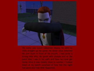 His name was Count Sabastian Mazza, he sent icy
chills straight up my spine. He never once removed
his arm from in front of his mouth, I had quite a
strong idea why. He spoke with sharply and to the
point that I was in his path and how he must get
home since it was deadly close to sunrise. I looked
down at my watch surprised of how fast the night
had gone and how little happened.
 