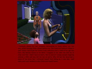 I furiously dialed the taxi company demanding to know where our taxi
was, whilst keeping Chloe closely behind me. The maternal instincts kicked in
and I knew I had to get her home it was ridiculous that a child of her age was
here. Elle blankly stared at me when I snapped at her after she told me to
relax and that I didn't have to worry. Not to worry?! creepy people lingering
around a child and you tell me not to worry. Silly old bat she deserved a
piece of my mind. But I reframed myself from doing so, It was late.. well
early, and I just needed to take Chloe and myself home.
 