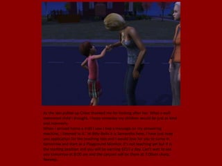 As the taxi pulled up Chloe thanked me for looking after her. What a well
mannered child I thought, I hope someday my children would be just as kind
and mannerly.
When I arrived home a 4:00 I saw I had a message on my answering
machine, I listened to it.' Hi Billy-Bella it is Samantha here, I have just read
you application for the teaching role and I would love for you to come in
tomorrow and start as a Playground Monitor, it's not teaching yet but it is
the starting position and you will be earning §215 a day. Can't wait to see
you tomorrow at 8:00 am and the carpool will be there at 7:00am sharp.'
Beeeep..
 