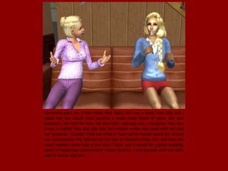 Samantha gave me a ride home that night, she was a really nice lady and I
could feel she would soon become a really close friend of mine. She was
pregnant, she told me how she also had a teenage son, a daughter how was
8 and a toddler boy, plus she said her mother in-law also lived with her and
her husband. I couldn't help but think of how full her hands would be. During
our conversation she offered me the job of Teacher's Aide, she said how she
much needed some help in her year 2 class, and it would be a good stepping
stone of becoming a Elementary School Teacher; I was stocked with her offer
and of course said yes.
 