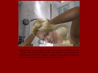 Before having a much needed early night I had a shower and washed my hair.
I couldn't help but feel slightly lonely and wanted to meet someone to
possibly share my life with. I decided I would go out that night and hopefully
meet a few people and maybe even that special someone.
 