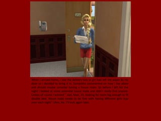 When I arrived home, I saw the delivery boy or girl had left the paper by my
door so I decided to bring it in. Samantha commented on how I live alone
and should maybe consider having a house mate. So before I left for the
night I looked at some potential house mate and didn't really find anyone.
Unless of course I wanted " Joel, Man, 25, looking for room big enough to fit
double bed. House mate needs to be fine with having different girls stay
over each night'' Uhm, No. I'll look again later.
 
