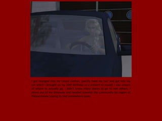 I got changed into my casual clothes, quickly fixed my hair and got into my
car which I brought on my 20th birthday as a present to myself. I was unsure
of where to actually go, I didn't know many places to go to met others. I
drove out of my driveway and headed towards the community lot region of
Pleasentview hoping to find somewhere open.
 