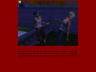 Phoenix Bruty, he was tall, tan and hot; very hot. He caught my eye right
away. After getting to know him in the group we went for a walk, I was flirting
like there was no tomorrow, he seemed very interested. Then I heard this loud
cackle.
 