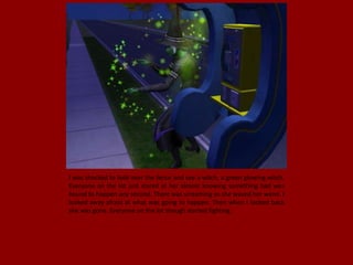 I was shocked to look over the fence and see a witch, a green glowing witch.
Everyone on the lot just stared at her almost knowing something bad was
bound to happen any second. There was screaming as she waved her wand. I
looked away afraid at what was going to happen. Then when I looked back
she was gone. Everyone on the lot though started fighting.
 