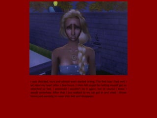 I was shocked, hurt and almost even started crying. The first boy I had met I
let steal my heart after a few hours. I then felt stupid for letting myself get so
attached so fast. I promised I wouldn't do it again, but of course I knew I
would somehow. After that I just walked to my car got in and cried. I drove
home just wanting to crawl into bed and disappear.
 