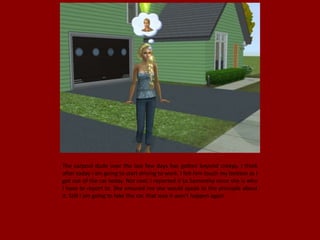 The carpool dude over the last few days has gotten beyond creepy. I think
after today I am going to start driving to work. I felt him touch my bottom as I
got out of the car today. Not cool. I reported it to Samantha since she is who
I have to report to. She ensured me she would speak to the principle about
it. Still I am going to take the car, that way it won't happen again.
 