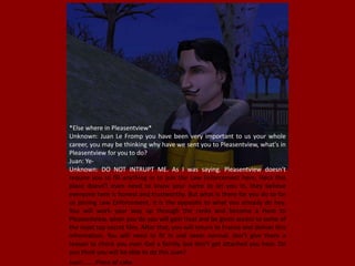 *Else where in Pleasentview*
Unknown: Juan Le Fromp you have been very important to us your whole
career, you may be thinking why have we sent you to Pleasentview, what's in
Pleasentview for you to do?
Juan: Ye-
Unknown: DO NOT INTRUPT ME. As I was saying. Pleasentview doesn't
require you to fill anything in to join the Law Enforcement here, Heck this
place doesn't even need to know your name to let you in, they believe
everyone here is honest and trustworthy. But what is there for you do to for
us joining Law Enforcement, it is the opposite to what you already do hey.
You will work your way up through the ranks and become a Hero to
Pleasentview, when you do you will gain trust and be given access to some of
the most top secret files. After that, you will return to France and deliver this
information. You will need to fit in and seem normal, don't give them a
reason to check you over. Get a family, but don't get attached you hear. Do
you think you will be able to do this Juan?
Juan:...... Piece of cake.
 