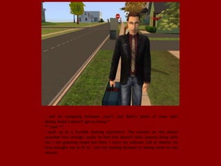 I will be swapping between Juan's and Bella's point of view with
dialog, hope it doesn't get to messy *
** Juan **
I walk up to a humble looking apartment. The woman on the phone
sounded nice enough, easily to fool and doesn't have anyone living with
her, I am guessing single too then. I carry my suitcase, full of clothes my
boss brought me to fit in, I am not looking forward to seeing what he has
chosen.
 