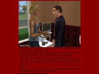 *Bella's POV*
Oh my, why am I so nervous. It's just a house mate, nothing big you know?!
Oh my here he is, I hope I look alright!
Bella: Hi, welcome, want me to take your bags? Are you hungry? I will show
you your room! Smooth, Just burp everything out. So embarrassing.
*Juan*Wow, she's pretty also nervous I see. I guess I have to be nice.
Juan: Hi, it's fine it's pretty heavy I can take it, what ever you have cooked
smells nice I would love some and you can show me after we have eaten if
you'd like?
*Bella*
Thank god he is nice, I guess he can tell I am beyond nervous. Oh wow, I'm
just talking staring at him say something stupid!
Bella: Uhh sure, kitchen is this way.
 