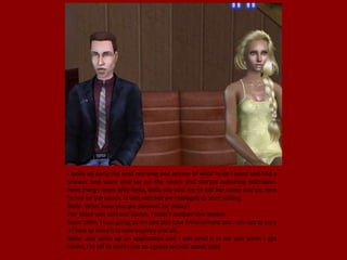 I woke up early the next morning and unsure of what to do I went and had a
shower and went and sat on the couch and started watching television.
Next thing I knew Billy-Bella, Bella she told me to call her came and sat next
to me on the couch. It was odd but we managed to start talking
Bella: What have you got planned for today?
Her voice was soft and sweet, I hadn't noticed this before.
Juan: Uhm, I was going to try and join Law Enforcement but I am not to sure
of how to since it is new country and all.
Bella: Just write up an application and I will send it in for you when I get
home, I'm off to work now so I guess we will speak later.
 