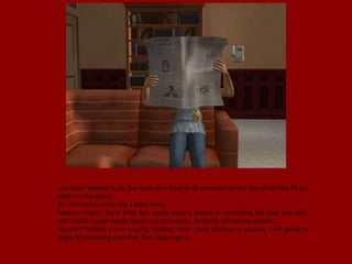 I decided I needed a job, but what did I want to do everyday for the rest of my life? I'll see
what's in the paper...
DJ? That could be fun but I don't know.
Medical Intern? You'd think you would need a degree in something like that. But still I
don't think I could handle blood and old people.. Defiantly not the old people.
Teacher? Perfect! I love helping children, heck I love children in general. I am going to
apply for becoming a teacher. Boy I hope I get it.
 