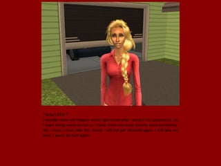 *Bella's POV *
I wonder what will happen when I get home after I send in his application, oh
I hope things work out for us. I really think we could actually have something.
No. I must, I must take this slowly. I will not get attached again, I will take my
time. I won't be hurt again.
 