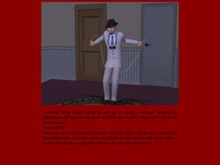 I wonder what Juan's going to get up to whilst I am out. Writing his
application will take him what all of 30minutes maybe? There isn't a lot to do
in the house.
*Juan's POV*
I must be up to my maximum fitness, I am not weak. I am going to succeed in
this assignment and then return to France to the friends and work mates I
know. Who knows maybe this will earn me an early retirement.
 