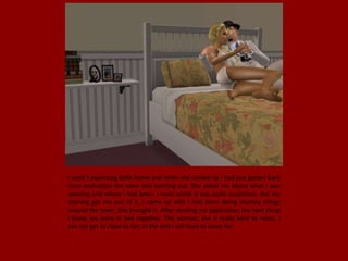 I wasn't expecting Bella home and when she rocked up I had just gotten back
from evaluation the town and working out. She asked me about what I was
wearing and where I had been. I must admit it was quite suspicious. But my
training got me out of it, I came up with I had been doing touristy things
around the town. She brought it. After sending my application the next thing
I knew, we were in bed together. This woman, she is really hard to resist, I
can not get to close to her, in the end I will have to leave her.
 