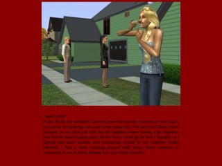 *Bella's POV*
It was finally the weekend, Juan has gone somewhere I am not to sure, but it
isn't up to me anyways, we aren't even going out. The land lord Oliver Howe
knocked on my door and told me the neighbors were having a get together
and that he would supply pizza. Mmm Pizza I could go for that I thought, so I
agreed and went outside and introduced myself to my neighbor Sandy
Fairchild. I had a blast mucking around with them, Oliver seemed to
interested in me at times. Maybe he is just being friendly..
 
