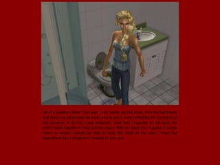 All of a sudden I didn't feel well. I ran inside, up the stairs, into the bathroom
and stuck my head into the toilet and to put it nicely emptied the contents of
my stomach. It hit me, I was pregnant. How was I suppose to tell Juan, we
aren't even together! How will he react? Will he leave me? I guess if worse
came to worse I would be able to raise the child on my own, I have the
experience but I raised four instead of just one.
 