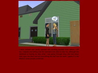 I went outside and Sandy seemed still standing puzzled from where I left
her, I explain everything and she seemed to be able to help me, although she
admitted to having no idea what I was going through since she had never
met a guy she liked and put everything she had into her work. I guess it is the
lifestyle some people preferred.
 