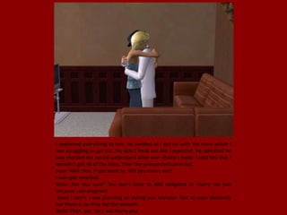 I explained everything to him, he nodded as I got on with the story which I
was struggling to get out. He didn't freak out like I expected. He admitted he
was shocked but would understand what ever choice I made. I told him that I
wouldn't get rid of the baby. Then the unexpected came out.
Juan: Well then, If you want to. Will you marry me?
I was gob smacked.
Bella: Are you sure? You don't have to feel obligated to marry me just
because I am pregnant
.Juan: I don't, I was planning on asking you anyways. Not so soon obviously
but there is no time like the present.
Bella: Then, yes. Yes I will marry you.
 