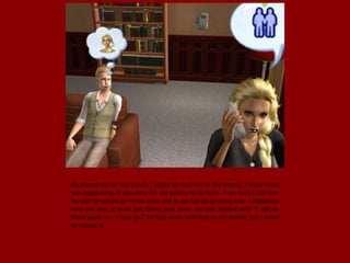 He placed me on my couch, I jolted up and ran to the phone. I knew what
was happening, It was time for my babies to be born. I ran Juan I told him
he said he would be home soon and to get Sandy to come over. I explained
how she was at work but Oliver was there. He just replied with "I will be
there soon, I-I... I love you" he had never said that to me before, but I knew
he meant it.
 