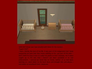 Little did I know Juan had actually built items for the nursery.
*Juan's POV*
I have a family, the love of my life. It was part of the assignment but I keep
reassuring my boss that they mean nothing to me, just part of the plan. I
don't think he buys it but it is what he wants to hear anyways. He is more
caught up in the fact that I haven't yet been accepted in to Law
enforcement. I noticed we were low on funds, neither of us had been
working so I went down to the local store and brought bits and pieces, I
was better at woodwork then I expected.
 