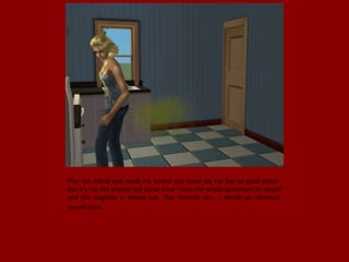 Plus not eating well made my insides you could say not feel so good either..
But it's not like anyone will know since I have the whole apartment to myself
and the neighbor is always out. That reminds me... I should go introduce
myself soon.
 