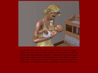 My wife she was a natural with the kids, as for me.. the books made it
seem much more easy. But Bella reminds me she spent her whole life
looking after young ones and as soon as I will know it I will get the hang of
it. She never spoke much of her upbringing but by the sounds of things, it
wasn't easy. I never went into it with her because I know she would end up
asking about my childhood, and that's something I cannot share with her.
 