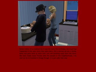 Before either of us realised the it was the twins first birthday, not much has
happened in the year since they were born, life is normal we are a family.
Bella had gone back to work and I am still awaiting reply from the force.
We have made many friends with the people in the neighborhood, I try
and not be to involved in things though. It is just safer that way.
 