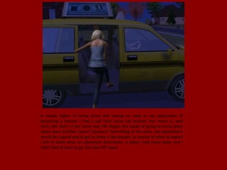 A couple nights of being alone and having no reply to my application of
becoming a teacher I had a call from some old woman. Her name is, well
uhm, ahh that's it her name was Elle Hogan she spoke of going to some place
down town Gothier Lawns? Gardens? Something of the sorts, she explained it
would be a good way to get to know a few people, so unsure of what to expect
I left in some what an adventure downtown. A place I had never been and I
didn't feel to keen to go. But alas off I went.
 
