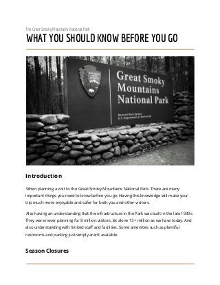The Great Smoky Mountains National Park
WHAT YOU SHOULD KNOW BEFORE YOU GO
Introduction
When planning a visit to the Great Smoky Mountains National Park. There are many
important things you need to know before you go. Having this knowledge will make your
trip much more enjoyable and safer for both you and other visitors.
Also having an understanding that the infrastructure in the Park was built in the late 1930s.
They were never planning for 8 million visitors, let alone 13+ million as we have today. And
also understanding with limited staff and facilities. Some amenities such as plentiful
restrooms and parking just simply aren’t available.
Season Closures
 