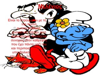 Μελένιος
Είναι το στρουμφάκι με τη
πιο πολλή
αυτοπεποίθηση,
ουσιαστικά πάσχει από
ναρκισσισμό. Κοιτάζεται
συνεχώς στον καθρέφτη
που έχει πάντα μαζί του
και περιποιείται ίσως σε
υπερβολικό βαθμό τον
εαυτό του. Ξεχωρίζει από
το λουλούδι που στολίζει
τον σκούφο του.
 