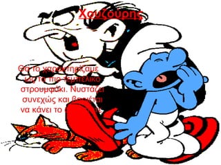 Χουζούρης
Θα το χαρακτηρίζαμε
ως το πιο τεμπέλικο
στρουμφάκι. Νυστάζει
συνεχώς και βαριέται
να κάνει το οτιδήποτε
 