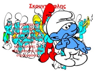 Σκουντούφλης
Είναι ο απρόσεκτος του
στρουμφοχωριού.
Σκοντάφτει συνέχεια
πάνω σε πράγματα,
προκαλεί
καταστροφές και
σύγχυση στα άλλα
στρουμφάκια.
 