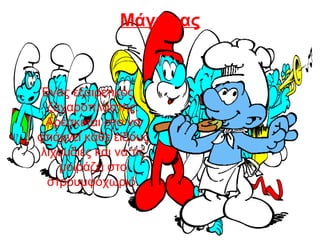 Μάγειρας
Ένας εξαιρετικός
ζαχαροπλάστης.
Αρέσκεται στο να
φτιάχνει κάθε είδους
λιχουδιές και να τις
μοιράζει στο
στρουμφοχωριό.
 